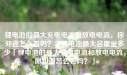 锂电池的最大充电电流和放电电流，你知道怎么看吗？手机电池最大容量是多少「锂电池的最大充电电流和放电电流，你知道怎么看吗？」